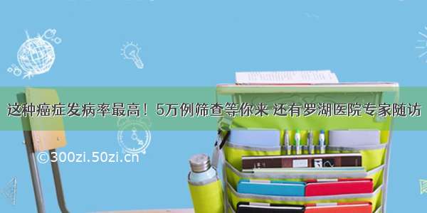 这种癌症发病率最高！5万例筛查等你来 还有罗湖医院专家随访