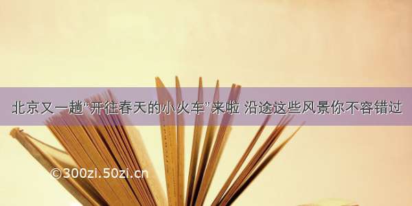 北京又一趟“开往春天的小火车”来啦 沿途这些风景你不容错过