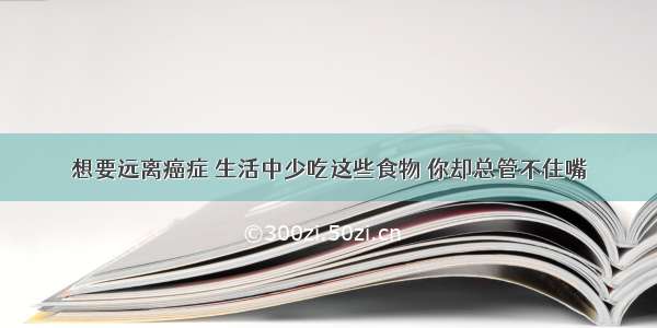 想要远离癌症 生活中少吃这些食物 你却总管不住嘴