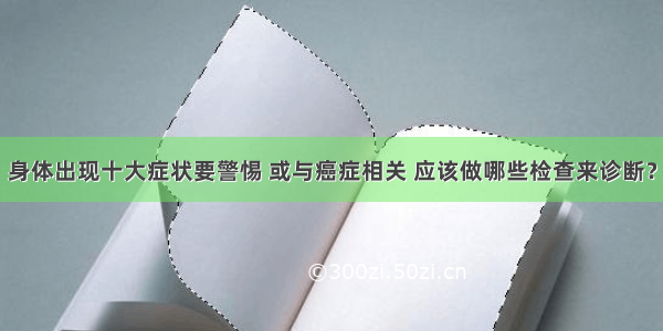 身体出现十大症状要警惕 或与癌症相关 应该做哪些检查来诊断？