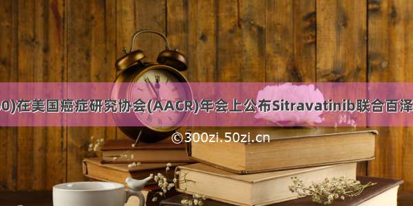 百济神州(06160)在美国癌症研究协会(AACR)年会上公布Sitravatinib联合百泽安？的临床数据