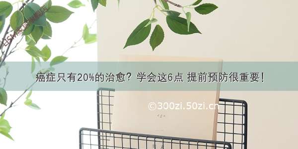 癌症只有20%的治愈？学会这6点 提前预防很重要！