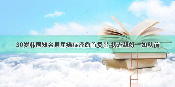 30岁韩国知名男星癌症痊愈首复出 状态超好一如从前