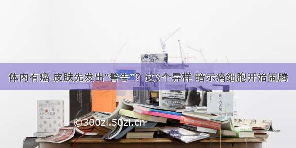 体内有癌 皮肤先发出“警告”？这3个异样 暗示癌细胞开始闹腾