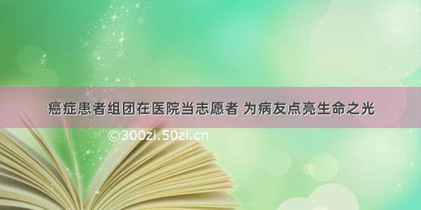 癌症患者组团在医院当志愿者 为病友点亮生命之光