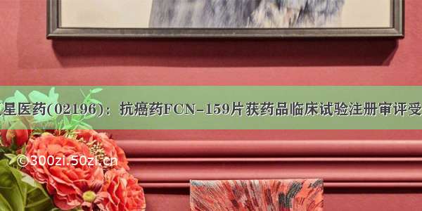 复星医药(02196)：抗癌药FCN-159片获药品临床试验注册审评受理