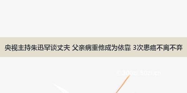 央视主持朱迅罕谈丈夫 父亲病重他成为依靠 3次患癌不离不弃