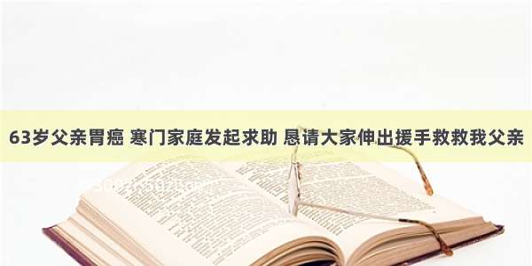 63岁父亲胃癌 寒门家庭发起求助 恳请大家伸出援手救救我父亲