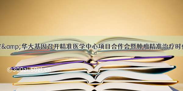 长治市人民医院&amp;华大基因召开精准医学中心项目合作会暨肿瘤精准治疗时代下的基因检测