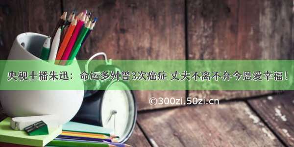 央视主播朱迅：命运多舛曾3次癌症 丈夫不离不弃今恩爱幸福！