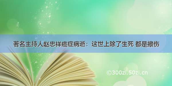 著名主持人赵忠祥癌症病逝：这世上除了生死 都是擦伤