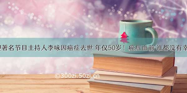 前央视著名节目主持人李咏因癌症去世 年仅50岁！癌症面前 谁都没有幸运52！