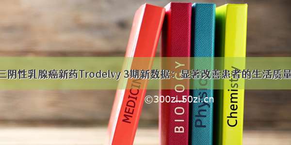 三阴性乳腺癌新药Trodelvy 3期新数据：显著改善患者的生活质量