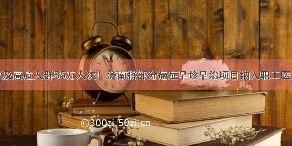 惠及高危人群85万人次！济南将部分癌症早诊早治项目纳入职工医保