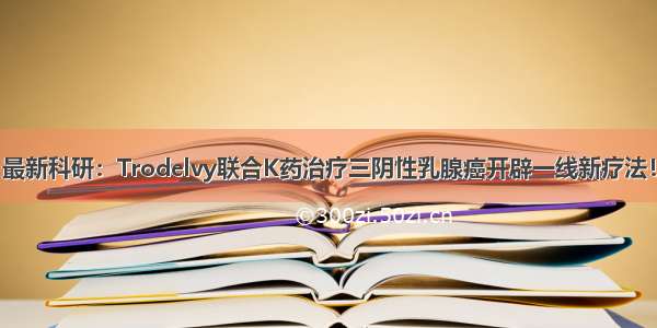 最新科研：Trodelvy联合K药治疗三阴性乳腺癌开辟一线新疗法！