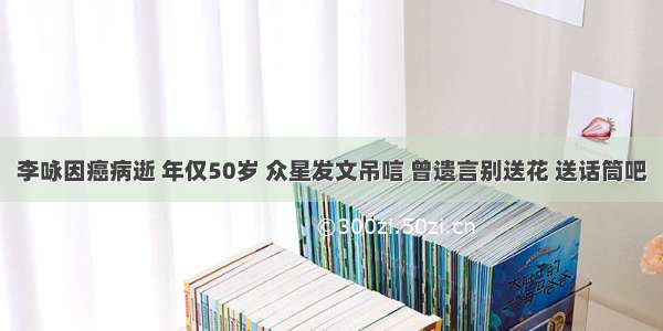 李咏因癌病逝 年仅50岁 众星发文吊唁 曾遗言别送花 送话筒吧