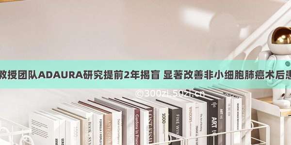 吴一龙教授团队ADAURA研究提前2年揭盲 显著改善非小细胞肺癌术后患者预后