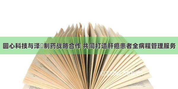 圆心科技与泽璟制药战略合作 共同打造肝癌患者全病程管理服务