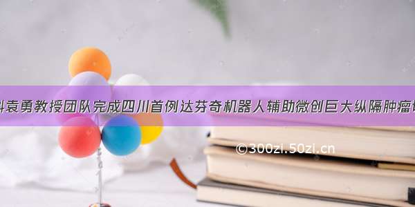 胸外科袁勇教授团队完成四川首例达芬奇机器人辅助微创巨大纵隔肿瘤切除术