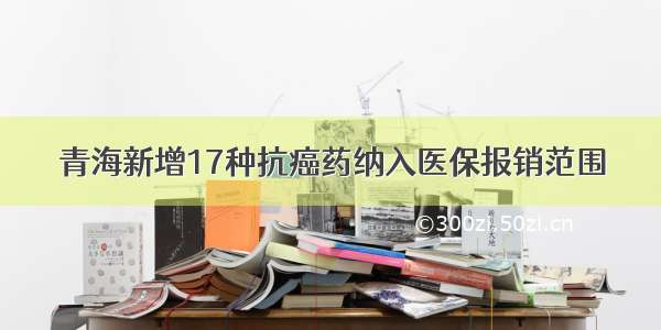 青海新增17种抗癌药纳入医保报销范围