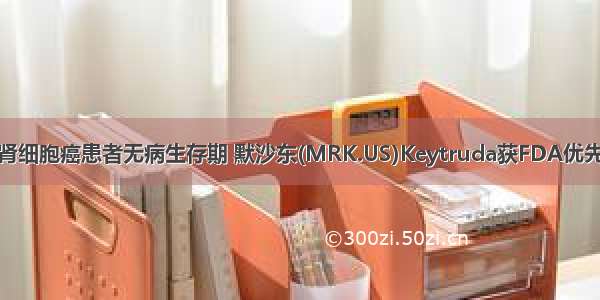 显著改善肾细胞癌患者无病生存期 默沙东(MRK.US)Keytruda获FDA优先审评资格