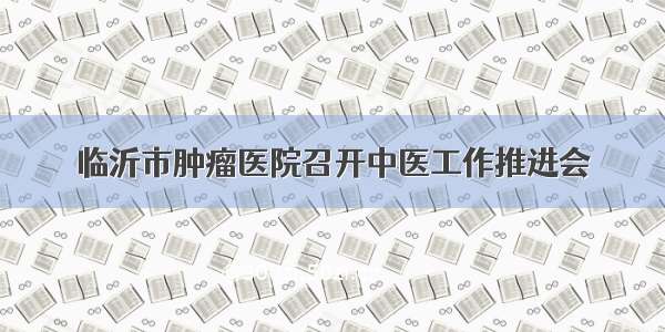 临沂市肿瘤医院召开中医工作推进会