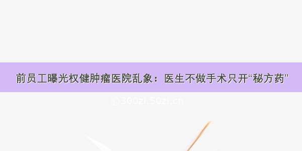 前员工曝光权健肿瘤医院乱象：医生不做手术只开“秘方药”