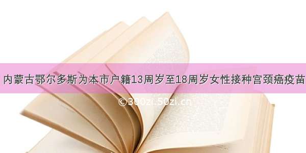 内蒙古鄂尔多斯为本市户籍13周岁至18周岁女性接种宫颈癌疫苗