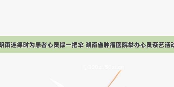 阴雨连绵时为患者心灵撑一把伞 湖南省肿瘤医院举办心灵茶艺活动