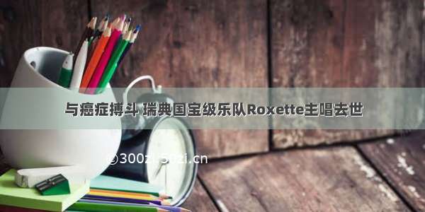 与癌症搏斗 瑞典国宝级乐队Roxette主唱去世