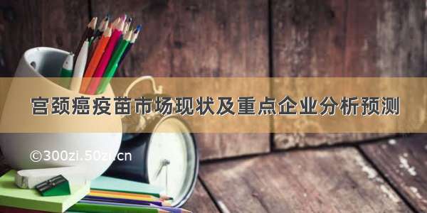 宫颈癌疫苗市场现状及重点企业分析预测