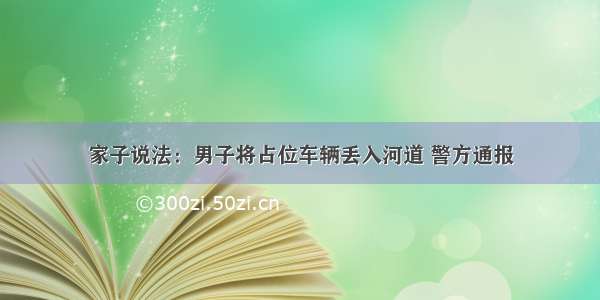 家子说法：男子将占位车辆丢入河道 警方通报