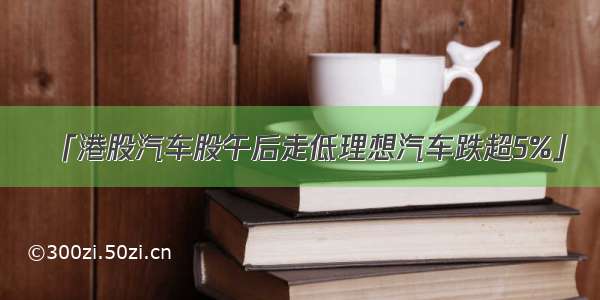 「港股汽车股午后走低理想汽车跌超5%」