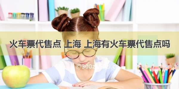 火车票代售点 上海 上海有火车票代售点吗