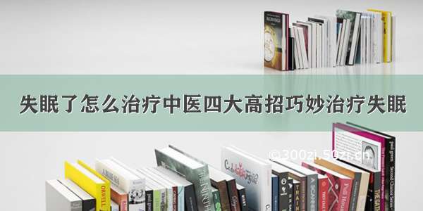 失眠了怎么治疗中医四大高招巧妙治疗失眠