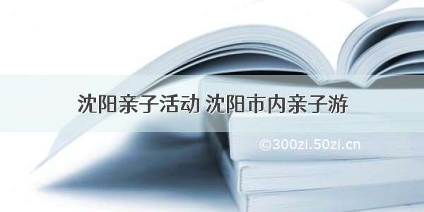 沈阳亲子活动 沈阳市内亲子游