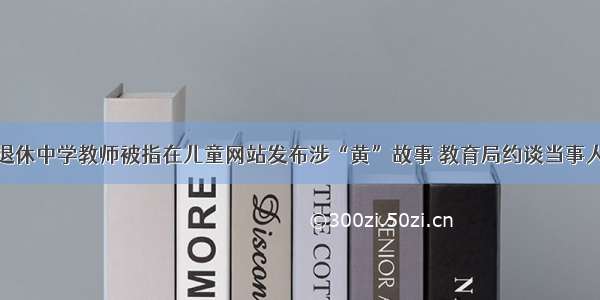 退休中学教师被指在儿童网站发布涉“黄”故事 教育局约谈当事人