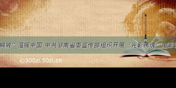 “半条棉被”温暖中国 中共湖南省委宣传部组织开展“光影铸魂”电影党课活动