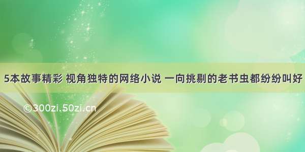 5本故事精彩 视角独特的网络小说 一向挑剔的老书虫都纷纷叫好