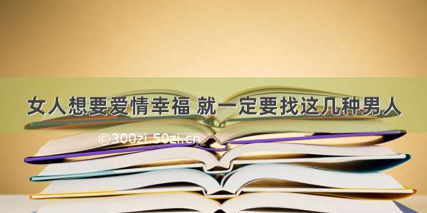 女人想要爱情幸福 就一定要找这几种男人