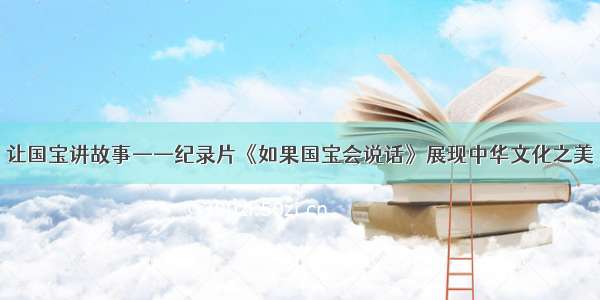 让国宝讲故事——纪录片《如果国宝会说话》展现中华文化之美