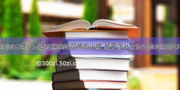 凤凰古城：走进充满湘西风情的小城 感受沈从文先生的边城故事