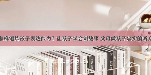 怎样锻炼孩子表达能力？让孩子学会讲故事 父母做孩子忠实的听众