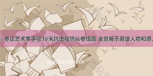 59秒｜枣庄艺术家手绘36米抗击疫情长卷组画 全景展示英雄人物和感人故事