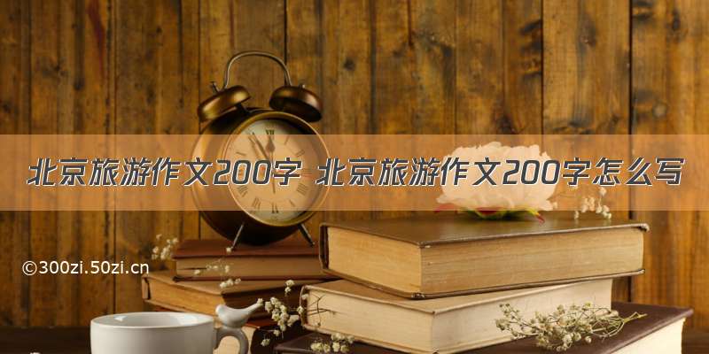 北京旅游作文200字 北京旅游作文200字怎么写