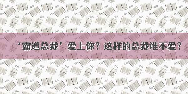 ‘霸道总裁’爱上你？这样的总裁谁不爱？