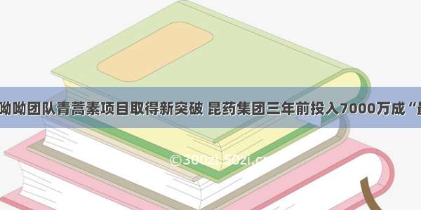 快看｜屠呦呦团队青蒿素项目取得新突破 昆药集团三年前投入7000万成“最大赢家”