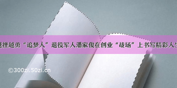 越挫越勇“追梦人”退役军人潘家俊在创业“战场”上书写精彩人生