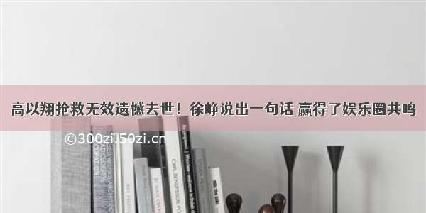 高以翔抢救无效遗憾去世！徐峥说出一句话 赢得了娱乐圈共鸣