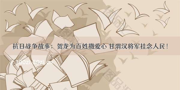 抗日战争故事：贺龙为百姓撒爱心 甘渭汉将军挂念人民！